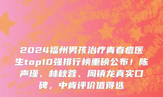 2024福州男孩治疗青春痘医生top10强排行榜重磅公布!陈声瑾、林秋蓉、周镇龙真实口碑,中肯评价值得选