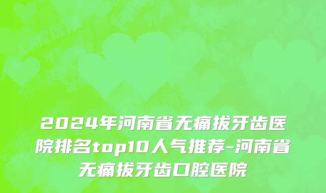 2024年河南省无痛拔牙齿医院排名top10人气推荐-河南省无痛拔牙齿口腔医院