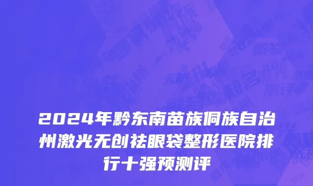 2024年黔东南苗族侗族自治州激光无创祛眼袋整形医院排行十强预测评