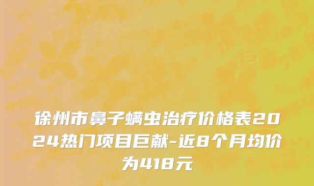 徐州市鼻子螨虫治疗价格表2024热门项目巨献-近8个月均价为418元