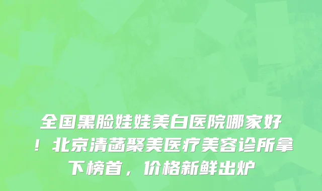 全国黑脸娃娃美白医院哪家好!北京清菡聚美医疗美容诊所拿下榜首,价格新鲜出炉