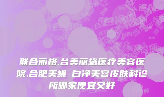 联合丽格.台美丽格医疗美容医院,合肥美蝶皛白净美容皮肤科诊所哪家便宜又好