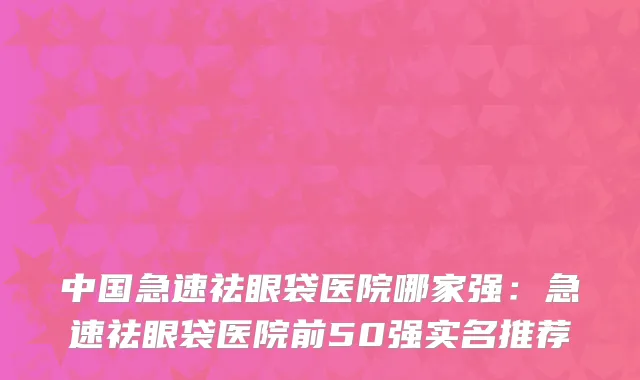 中国急速祛眼袋医院哪家强：急速祛眼袋医院前50强实名推荐