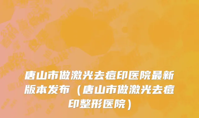 唐山市做激光去痘印医院最新版本发布（唐山市做激光去痘印整形医院）