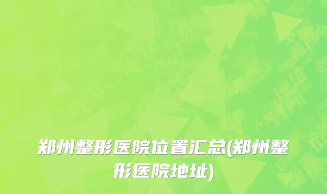 郑州整形医院位置汇总(郑州整形医院地址)