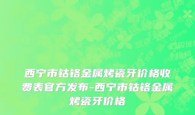 西宁市钴铬金属烤瓷牙价格收费表官方发布-西宁市钴铬金属烤瓷牙价格