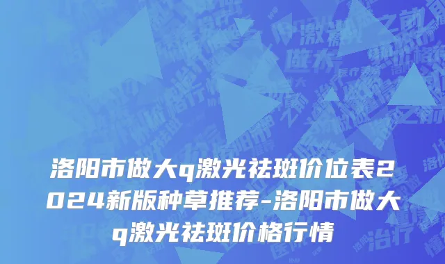 洛阳市做大q激光祛斑价位表2024新版种草推荐-洛阳市做大q激光祛斑价格行情