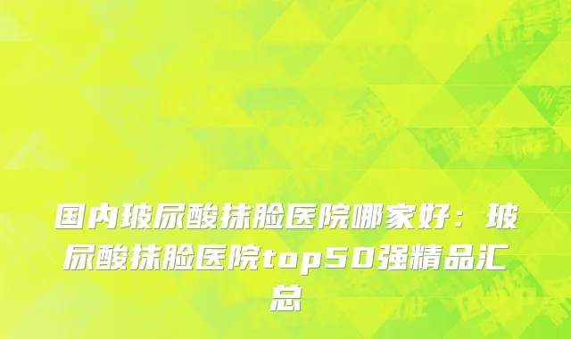 国内玻尿酸抹脸医院哪家好：玻尿酸抹脸医院top50强精品汇总