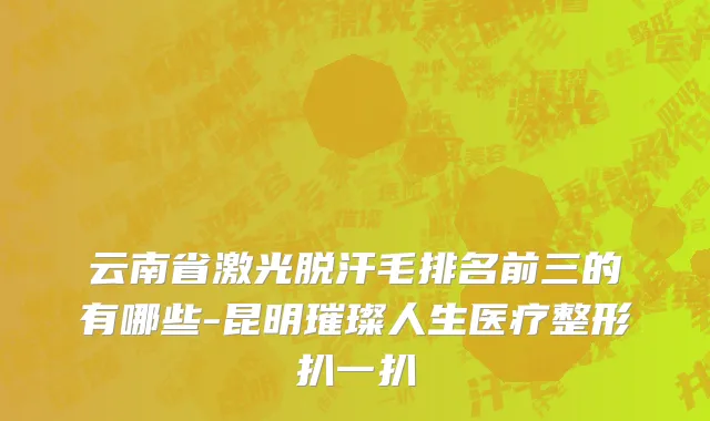 云南省激光脱汗毛排名前三的有哪些-昆明璀璨人生医疗整形扒一扒