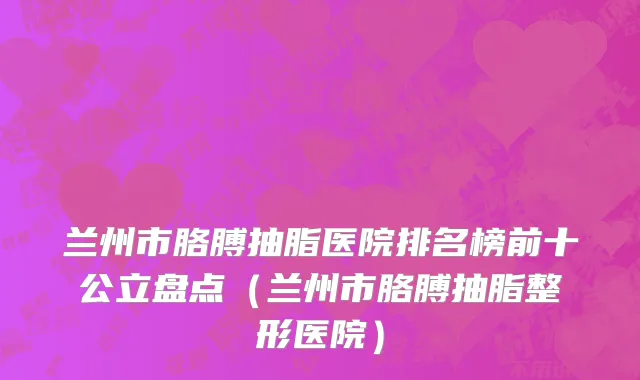 兰州市胳膊抽脂医院排名榜前十公立盘点（兰州市胳膊抽脂整形医院）