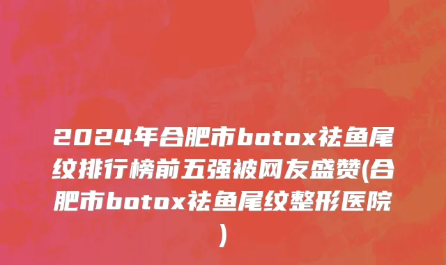 2024年合肥市botox祛鱼尾纹排行榜前五强被网友盛赞(合肥市botox祛鱼尾纹整形医院)