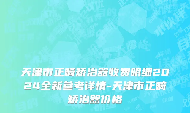 天津市正畸矫治器收费明细2024全新参考详情-天津市正畸矫治器价格