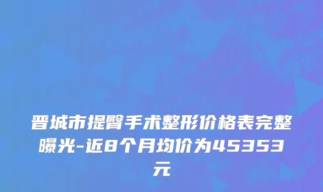 晋城市提臀手术整形价格表完整曝光-近8个月均价为45353元