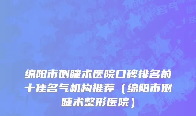 绵阳市倒睫术医院口碑排名前十佳名气机构推荐（绵阳市倒睫术整形医院）