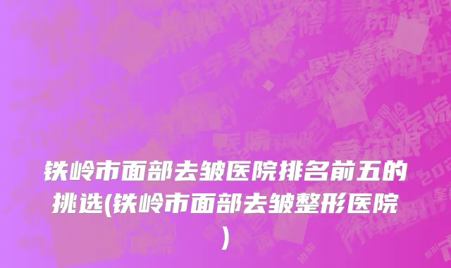 铁岭市面部去皱医院排名前五的挑选(铁岭市面部去皱整形医院)