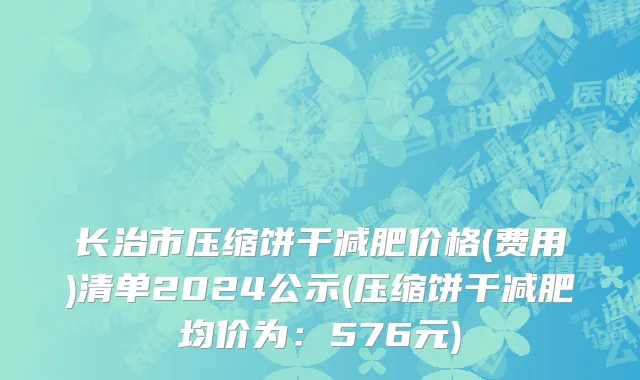 长治市压缩饼干减肥价格(费用)清单2024公示(压缩饼干减肥均价为：576元)