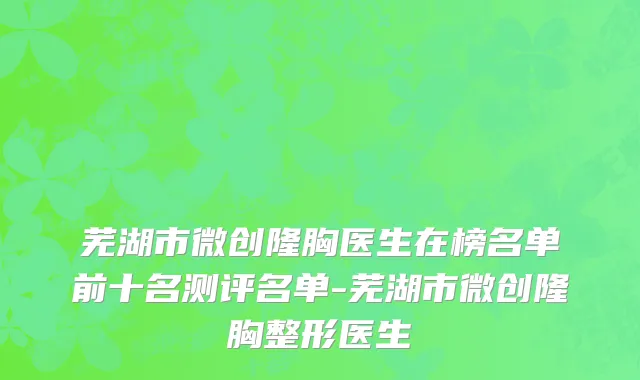 芜湖市微创隆胸医生在榜名单前十名测评名单-芜湖市微创隆胸整形医生