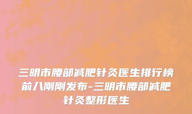 三明市腰部减肥针灸医生排行榜前八刚刚发布-三明市腰部减肥针灸整形医生