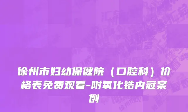 徐州市妇幼保健院（口腔科）价格表免费观看-附氧化锆内冠案例