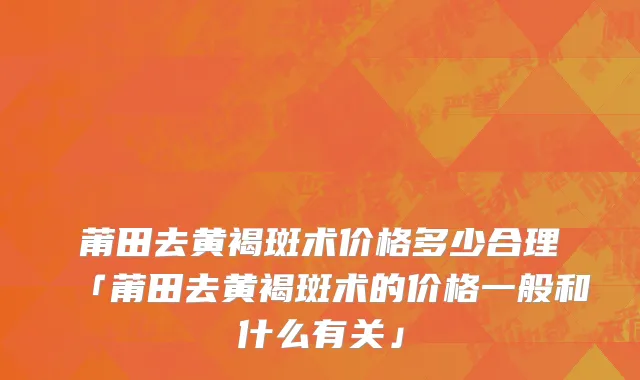 莆田去黄褐斑术价格多少合理「莆田去黄褐斑术的价格一般和什么有关」