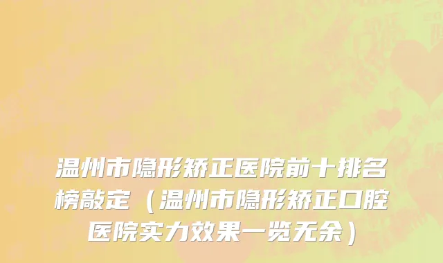 温州市隐形矫正医院前十排名榜敲定（温州市隐形矫正口腔医院实力效果一览无余）