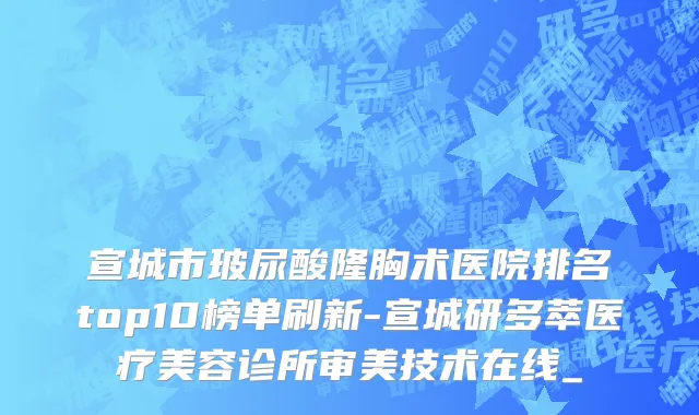 宣城市玻尿酸隆胸术医院排名top10榜单刷新-宣城研多萃医疗美容诊所审美技术在线_