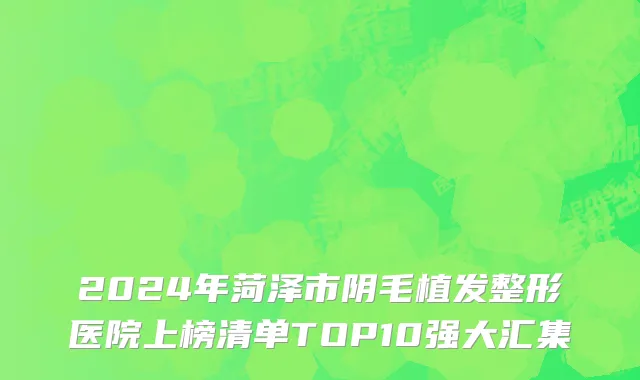 2024年菏泽市阴毛植发整形医院上榜清单TOP10强大汇集