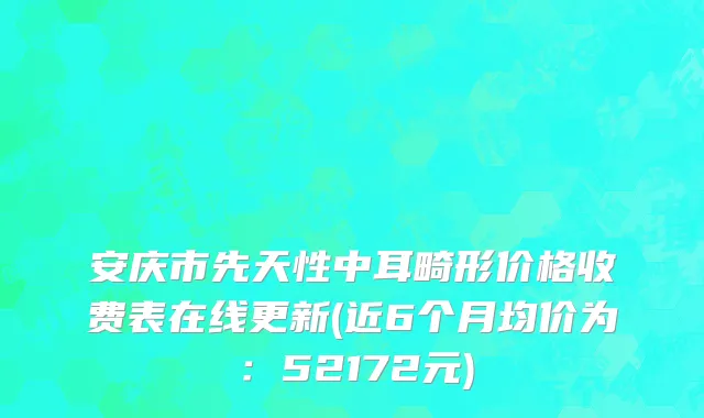 安庆市先天性中耳畸形价格收费表在线更新(近6个月均价为：52172元)
