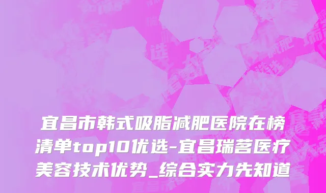 宜昌市韩式吸脂减肥医院在榜清单top10优选-宜昌瑞茗医疗美容技术优势_综合实力先知道