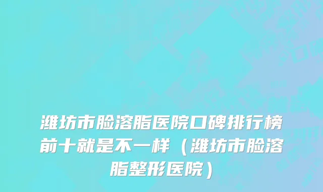 潍坊市脸溶脂医院口碑排行榜前十就是不一样（潍坊市脸溶脂整形医院）