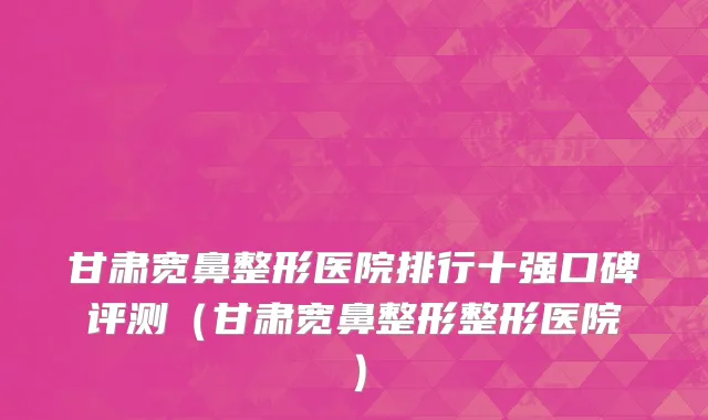 甘肃宽鼻整形医院排行十强口碑评测(甘肃宽鼻整形整形医院)
