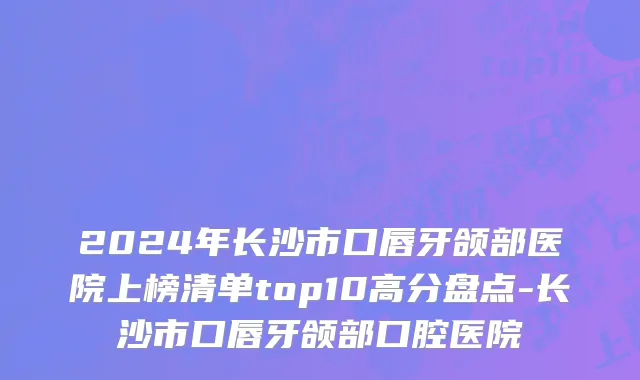 2024年长沙市口唇牙颌部医院上榜清单top10高分盘点-长沙市口唇牙颌部口腔医院
