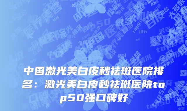 中国激光美白皮秒祛斑医院排名：激光美白皮秒祛斑医院top50强口碑好