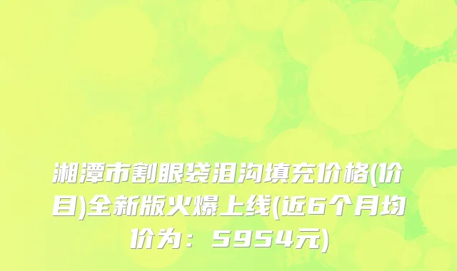 湘潭市割眼袋泪沟填充价格(价目)全新版火爆上线(近6个月均价为：5954元)