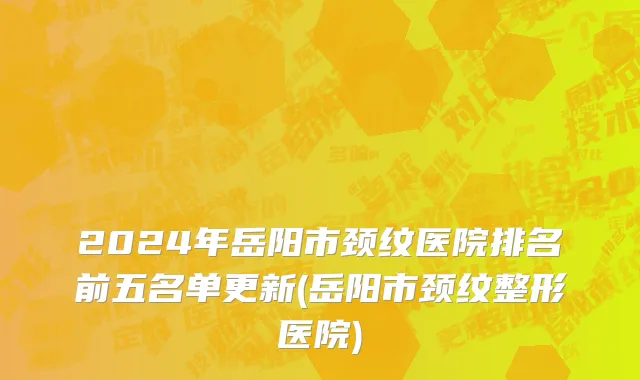 2024年岳阳市颈纹医院排名前五名单更新(岳阳市颈纹整形医院)