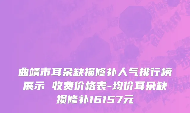 曲靖市耳朵缺损修补人气排行榜展示 收费价格表-均价耳朵缺损修补16157元