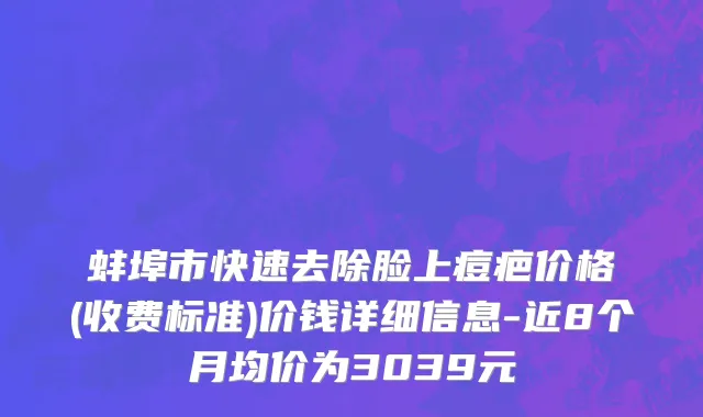 蚌埠市快速去除脸上痘疤价格(收费标准)价钱详细信息-近8个月均价为3039元