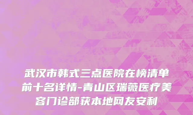 武汉市韩式三点医院在榜清单前十名详情-青山区瑞薇医疗美容门诊部获本地网友安利