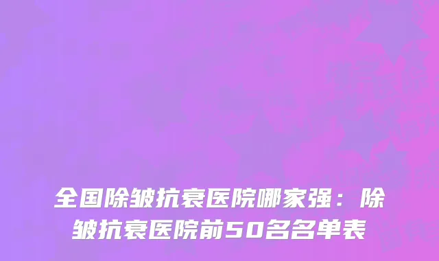 全国除皱抗衰医院哪家强：除皱抗衰医院前50名名单表