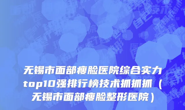 无锡市面部瘦脸医院综合实力top10强排行榜技术抓抓抓（无锡市面部瘦脸整形医院）