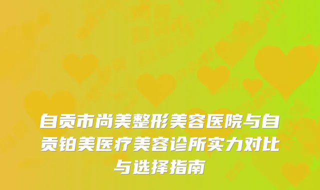 自贡市尚美整形美容医院与自贡铂美医疗美容诊所实力对比与选择指南