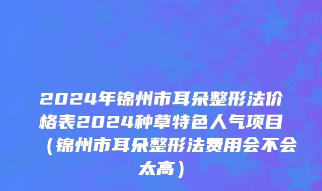 2024年锦州市耳朵整形法价格表2024种草特色人气项目（锦州市耳朵整形法费用会不会太高）