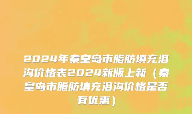 2024年秦皇岛市脂肪填充泪沟价格表2024新版上新（秦皇岛市脂肪填充泪沟价格是否有优惠）