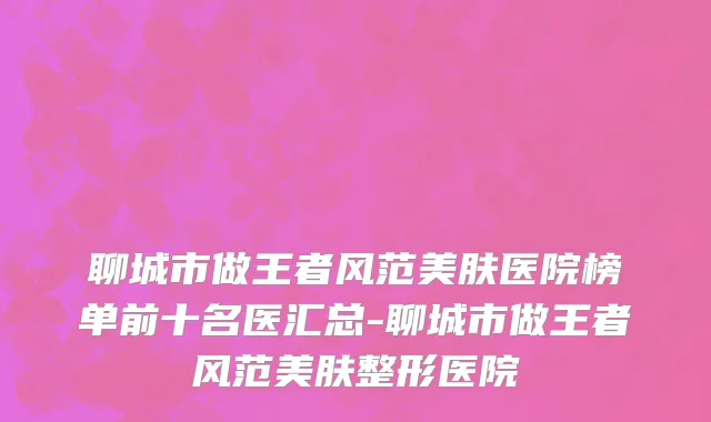 聊城市做王者风范美肤医院榜单前十名医汇总-聊城市做王者风范美肤整形医院