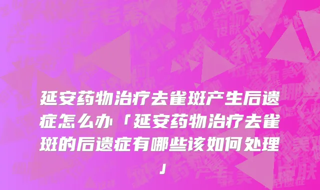 延安药物治疗去雀斑产生后遗症怎么办「延安药物治疗去雀斑的后遗症有哪些该如何处理」