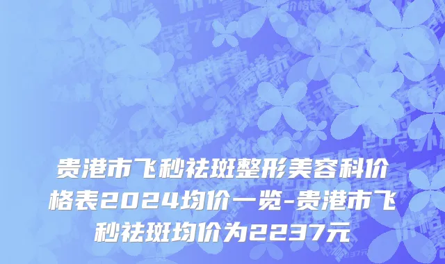 贵港市飞秒祛斑整形美容科价格表2024均价一览-贵港市飞秒祛斑均价为2237元