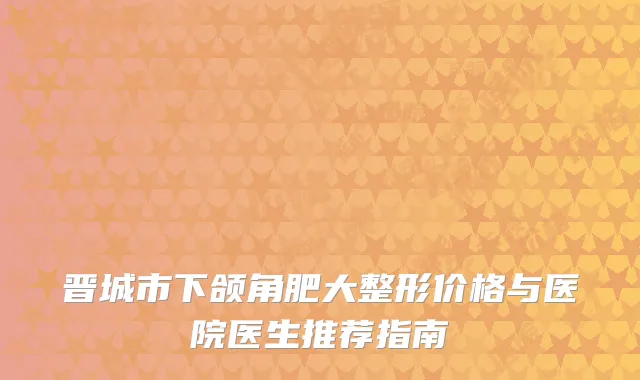 晋城市下颌角肥大整形价格与医院医生推荐指南