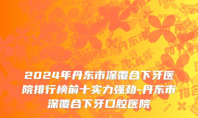 2024年丹东市深覆合下牙医院排行榜前十实力强劲-丹东市深覆合下牙口腔医院