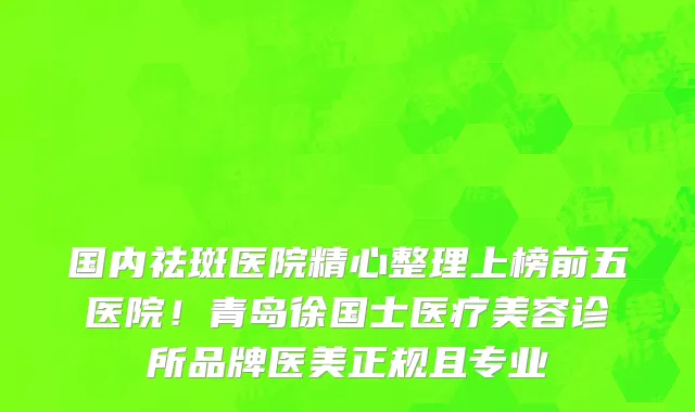 国内祛斑医院精心整理上榜前五医院!青岛徐国士医疗美容诊所品牌医美正规且专业