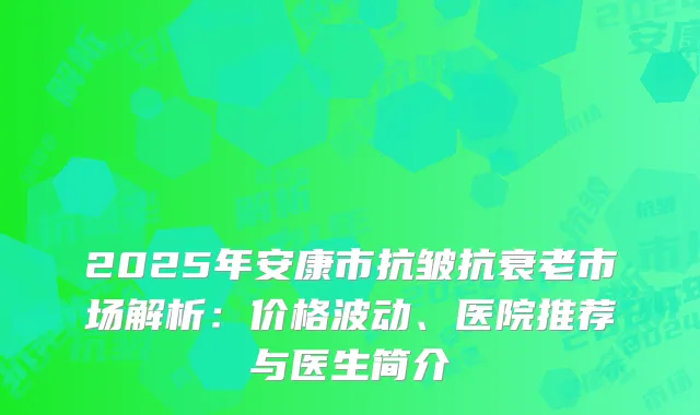 2025年安康市抗皱抗衰老市场解析：价格波动、医院推荐与医生简介